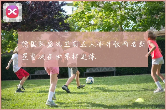 德国队盛况空前五人齐开张两名新星首次在世界杯进球