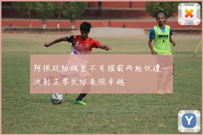 阿根廷防线坚不可摧前两轮仅遭一次射正零失球表现卓越