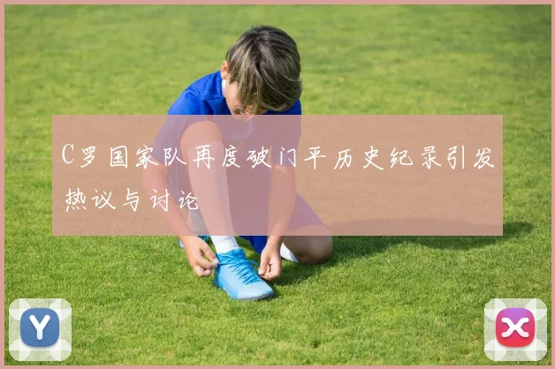 C罗国家队再度破门平历史纪录引发热议与讨论