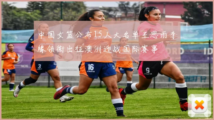 中国女篮公布15人大名单王思雨李缘领衔出征澳洲迎战国际赛事