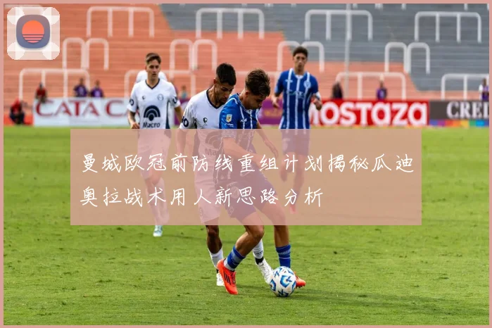 曼城欧冠前防线重组计划揭秘瓜迪奥拉战术用人新思路分析