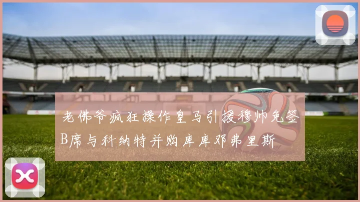 老佛爷疯狂操作皇马引援穆帅免签B席与科纳特并购库库邓弗里斯