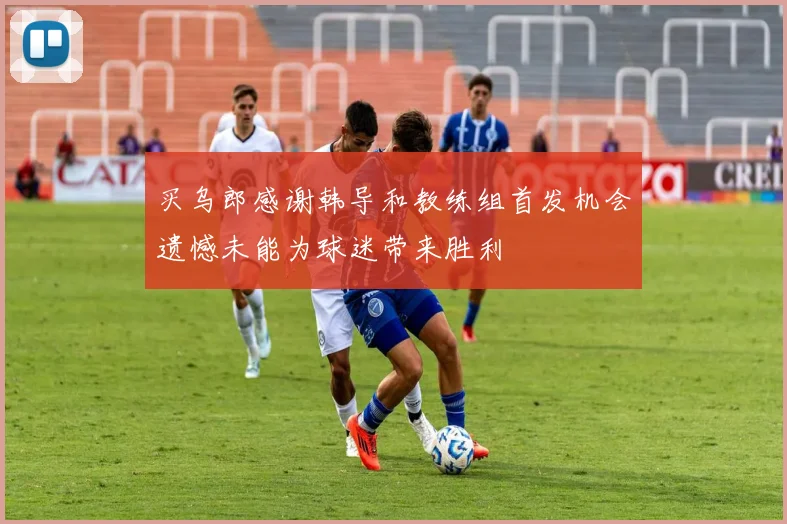 买乌郎感谢韩导和教练组首发机会遗憾未能为球迷带来胜利