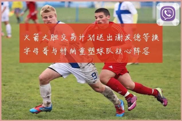 火箭大胆交易计划送出谢泼德等换字母哥与特纳重塑球队核心阵容