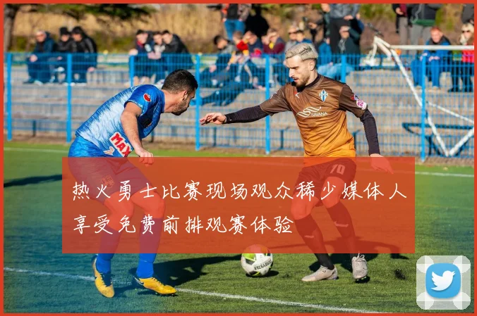 热火勇士比赛现场观众稀少媒体人享受免费前排观赛体验