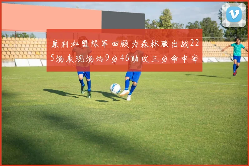 康利加盟绿军回顾为森林狼出战225场表现场均9分46助攻三分命中率412
