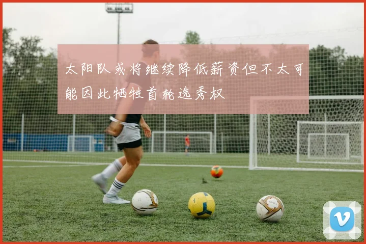 太阳队或将继续降低薪资但不太可能因此牺牲首轮选秀权