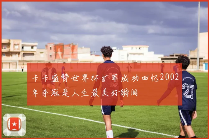 卡卡盛赞世界杯扩军成功回忆2002年夺冠是人生最美好瞬间