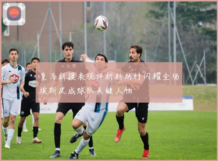 皇马新援表现评析科纳特闪耀全场埃斯皮成球队关键人物
