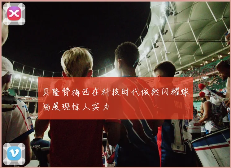 贝隆赞梅西在科技时代依然闪耀球场展现惊人实力